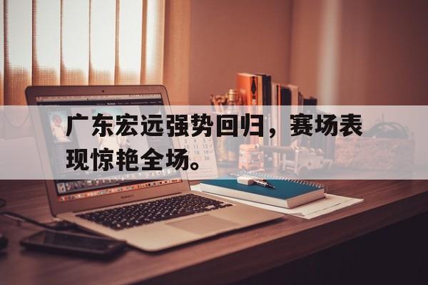 米兰体育-广东宏远强势回归，赛场表现惊艳全场。