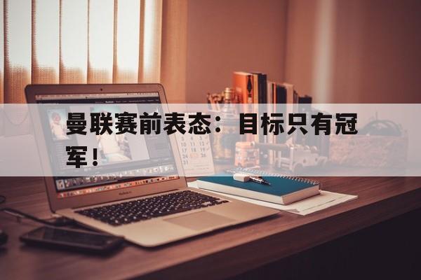 米兰体育app-曼联赛前表态：目标只有冠军！