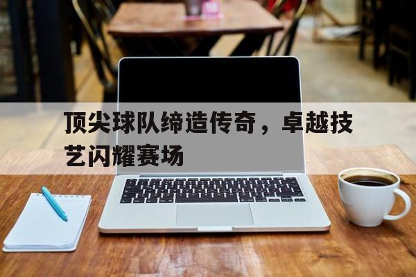 顶尖球队缔造传奇，卓越技艺闪耀赛场